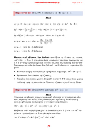 15
Παράδειγμα 20ο : Να λυθεί η εξίσωση : ( )2
x 2 3 x 1µ − − µ= + .
ΛΥΣΗ
( )2
x 2 3 x 1µ − − µ= + ⇔ 2 2
x 2 3 x 1µ − µ − µ= + ⇔ 2 2
x x 2 3 1µ − = µ + µ + ⇔
( ) ( )2 1
1 x 2 1
2
 
µ − = µ + µ + ⇔ 
 
( )( ) ( )( )1 1 x 2 1 1µ − µ + = µ + µ + .
( )( )1 1 0µ − µ + = ⇔ 1 0µ − = ή 1 0µ + = 1⇔ µ = ή 1µ = −
Αν 1µ ≠ και 1µ ≠ − τότε
( )( )
( )( )
2 1 1
x
1 1
µ + µ +
=
µ − µ +
.
Αν 1µ = τότε 0x 6= (αδύνατη)
Αν 1µ = − τότε 0x 0= (αόριστη)
Παραμετρική εξίσωση 2ου βαθμού ονομάζεται η εξίσωση της μορφής
2
x x 0, 0α + β + γ= α ≠ της οποίας ένας τουλάχιστον από τους συντελεστές της
α ή β ή γ εκφράζεται με γράμμα το οποίο καλείται παράμετρος. Για την επί-
λυση παραμετρικών εξισώσεων 2ου βαθμού ακολουθούμε τα παρακάτω βή-
ματα:
• Κάνουμε πράξεις και φέρνουμε την εξίσωση στη μορφή 2
x x 0α + β + γ =
• Βρισκω την διακρίνουσα της εξίσωσης
• Διακρίνω περιπτώσεις για την Δ δηλαδή όταν Δ>0, Δ=0 και Δ<0 και για τις
ανάλογες τιμές της παραμέτρου δίνω στην εξίσωση τις αντίστοιχες λύσεις
Παράδειγμα 21ο : Να επιλυθεί η εξίσωση: ( )2
2x x= α α −
ΛΥΣΗ
Φέρνουμε την εξίσωση σε κανονική μορφή κάνοντας την επιμεριστική ιδιό-
τητα, φέροντας στο πρώτο μέλος γνωστούς και αγνώστους, διατάσσοντας
κατά τις φθίνουσες δυνάμεις του x τους όρους της εξίσωσης.
( )2 2 2 2 2
2x x 2x x 2x x 0= α α − ⇒ = α − α ⇒ + α − α =
Η εξίσωση είναι παραμετρική γιατί οι συντελεστές 2
2α = β = α γ = −α πε-
ριέχουν την παράμετρο α. Έτσι η διακρίνουσα είναι:
( )2 2 2 2 2 2
4 4 2 8 9∆ =β − αγ =α − ⋅ ⋅ −α =α + α = α
13.02.2020 Αποκλειστικά στο lisari.blogspot.gr Page 15 of 34
 