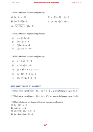 18
13)Να λυθούν οι παρακάτω εξισώσεις:
α) x 1 x 3− = −
β) x 2 2 x 1− = +
γ) 2
x 2x 1− + = 3x 5−
δ) x 1− x 2− = x 1−
ε) ( )
2 2
x 4 x 16 0− + − =
14)Να λυθούν οι παρακάτω εξισώσεις:
α) x 2 3x 1− = −
β) 2x 1 x 2− = −
γ) 3 2x 1 x 1− = +
δ) 21 2x 3 4x− = −
15)Να λυθούν οι παρακάτω εξισώσεις:
α) x 2 - 8 x + 7 = 0
β) x 2 - 3 x - 4 = 0
γ) 2
(x 1) x 1 2 0+ + + − =
δ) ( )x - 1 2 - 4 = 3 x - 1
ε) (2x-1)2- 2x-1- 6 = 0
ΠΑΡΑΜΕΤΡΙΚΕΣ Α’ ΒΑΘΜΟΥ
16)Να λύσετε την εξίσωση λ(λ – 1)x = λ – 1 , για τις διάφορες τιμές λ∈  .
17)Να λύσετε την εξίσωση λ(λ – 1)x = 2
λ + λ , για τις διάφορες τιμές λ∈  .
18)Να λυθούν και να διερευνηθούν οι παρακάτω εξισώσεις
α) ( )2 x 7µ − + µ =
β) x 1 xα + α + =
γ) ( )x 8x 2 1 x 10µ + = µ − +
δ) ( )x 1 40 x 5 0− + µ − µ =
13.02.2020 Αποκλειστικά στο lisari.blogspot.gr Page 18 of 34
 