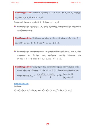 21
Παράδειγμα 23ο : Δίνεται η εξίσωση 2
x -3x + 2 = 0 . Αν 1χ και 2χ οι ρίζες
της τότε: 1 2χ + χ =3 και 1 2χ χ =2⋅ .
Γινόμενο 2 έχουν οι αριθμοί: 1 , 2. Άρα 1 2χ =1, χ =2
Αν γνωρίζουμε τις ρίζες 1 2χ , χ μιας εξίσωσης , τότε μπορούμε να βρούμε
την εξίσωση αυτή .
Παράδειγμα 24ο : Η εξίσωση με ρίζες 1 2χ =2 , χ =3 είναι 2
x -5x + 6 = 0
αφού 1 2S = x +x 2 3 5= + = και 1 2P = x x 2 3 6⋅ = ⋅ =
Αν γνωρίζουμε το άθροισμα και το γινόμενο δύο αριθμών 1χ και 2χ τότε
μπορούμε να βρούμε τους αριθμούς αυτούς λύνοντας την
2
x - Sx P 0+ =όπου 1 2S x x= + και 1 2P x x= ⋅
Παράδειγμα 25ο : Οι αριθμοί που έχουν άθροισμα 2 και γινόμενο -2 εί-
ναι οι ρίζες της εξίσωσης 2
x - 2x - 2 0= (1) . Για να τους βρούμε λύ-
νουμε την (1) . 1
1,2
2
x 1 32 12 2 2 3
x 1 3
2 2 x 1 3
= +± ±
= = =± =
= −
ΥΠΕΝΘΥΜΙΣΗ
Ισχύουν :
( )
22 2
1 2 1 2 1 2x x x x 2x x+ = + − και ( ) ( )
33 3
1 2 1 2 1 2 1 2x x x x 3x x x x+ = + − +
13.02.2020 Αποκλειστικά στο lisari.blogspot.gr Page 21 of 34
 