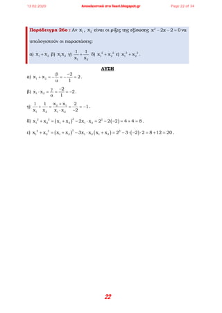 22
Παράδειγμα 26ο : Αν 1x , 2x είναι οι ρίζες της εξίσωσης 2
x 2x 2 0− − =να
υπολογιστούν οι παραστάσεις:
α) 1 2x x+ β) 1 2x x γ)
1 2
1 1
x x
+ δ) 2 2
1 2x x+ ε) 3 3
1 2x x+ .
ΛΥΣΗ
α) 1 2
2
x x 2
1
β −
+ =− =− =
α
.
β) 1 2
2
x x 2
1
γ −
⋅ == =−
α
.
γ) 2 1
1 2 1 2
x x1 1 2
1
x x x x 2
+
+ = = =−
⋅ −
.
δ) ( ) ( )
22 2 2
1 2 1 2 1 2x x x x 2x x 2 2 2 4 4 8+ = + − ⋅ = − − = + = .
ε) ( ) ( ) ( )
33 3 3
1 2 1 2 1 2 1 2x x x x 3x x x x 2 3 2 2 8 12 20+ = + − ⋅ + = − ⋅ − ⋅ = + = .
13.02.2020 Αποκλειστικά στο lisari.blogspot.gr Page 22 of 34
 