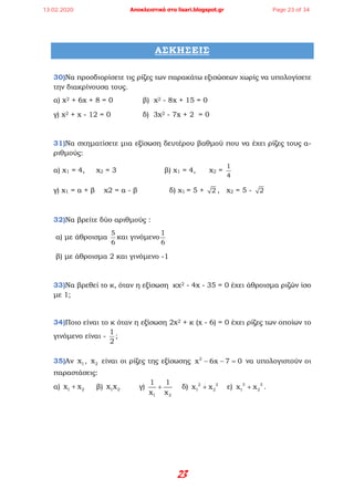 23
ΑΣΚΗΣΕΙΣ
30)Να προσδιορίσετε τις ρίζες των παρακάτω εξισώσεων χωρίς να υπολογίσετε
την διακρίνουσα τους.
α) x2 + 6x + 8 = 0 β) x2 - 8x + 15 = 0
γ) x2 + x - 12 = 0 δ) 3x2 - 7x + 2 = 0
31)Να σχηματίσετε μια εξίσωση δευτέρου βαθμού που να έχει ρίζες τους α-
ριθμούς:
α) x1 = 4, x2 = 3 β) x1 = 4, x2 =
1
4
γ) x1 = α + β x2 = α - β δ) x1 = 5 + 2 , x2 = 5 - 2
32)Να βρείτε δύο αριθμούς :
α) με άθροισμα
5
6
και γινόμενο
6
1
β) με άθροισμα 2 και γινόμενο -1
33)Να βρεθεί το κ, όταν η εξίσωση κx2 - 4x - 35 = 0 έχει άθροισμα ριζών ίσο
με 1;
34)Ποιο είναι το κ όταν η εξίσωση 2x2 + κ (x - 6) = 0 έχει ρίζες των οποίων το
γινόμενο είναι -
1
2
;
35)Αν 1x , 2x είναι οι ρίζες της εξίσωσης − − =2
x 6x 7 0 να υπολογιστούν οι
παραστάσεις:
α) +1 2x x β) 1 2x x γ) +
1 2
1 1
x x
δ) +2 2
1 2x x ε) +3 3
1 2x x .
13.02.2020 Αποκλειστικά στο lisari.blogspot.gr Page 23 of 34
 