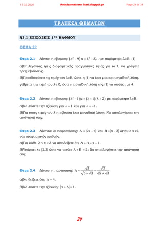 24
ΤΡΑΠΕΖΑ ΘΕΜΑΤΩΝ
§3.1 ΕΞΙΣΩΣΕΙΣ 1ΟΥ ΒΑΘΜΟΥ
ΘΕΜΑ 2Ο
Θεμα 2.1 Δίνεται η εξίσωση: ( )2 2
9 x 3λ − =λ − λ , με παράμετρο λ∈R (1)
α)Επιλέγοντας τρείς διαφορετικές πραγματικές τιμές για το λ, να γράψετε
τρείς εξισώσεις.
β)Προσδιορίσετε τις τιμές του λ∈R, ώστε η (1) να έχει μία και μοναδική λύση.
γ)Βρείτε την τιμή του λ∈R, ώστε η μοναδική λύση της (1) να ισούται με 4.
Θεμα 2.2 Δίνεται η εξίσωση: ( ) ( )( )2
1 x 1 2λ − = λ + λ + με παράμετρο λ∈R
α)Να λύσετε την εξίσωση για 1λ = και για 1λ = − .
β)Για ποιες τιμές του λ η εξίσωση έχει μοναδική λύση; Να αιτιολογήσετε την
απάντησή σας.
Θεμα 2.3 Δίνονται οι παραστάσεις: 2x 4Α= − και x 3Β= − όπου ο x εί-
ναι πραγματικός αριθμός.
α)Για κάθε 2 x 3≤ < να αποδείξετε ότι A B x 1+ = − .
β)Υπάρχει x∈[2,3) ώστε να ισχύει A B 2+ =; Να αιτιολογήσετε την απάντησή
σας.
Θεμα 2.4 Δίνεται η παράσταση:
3 5
5 3 5 3
Α= +
− +
α)Να δείξετε ότι: 4Α = .
β)Να λύσετε την εξίσωση: x A 1+ =.
13.02.2020 Αποκλειστικά στο lisari.blogspot.gr Page 24 of 34
 