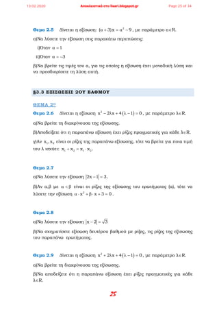 25
Θεμα 2.5 Δίνεται η εξίσωση: 2
( 3)x 9α + = α − , με παράμετρο α∈R.
α)Να λύσετε την εξίσωση στις παρακάτω περιπτώσεις:
i)Όταν 1α =
ii)Όταν 3α = −
β)Να βρείτε τις τιμές του α, για τις οποίες η εξίσωση έχει μοναδική λύση και
να προσδιορίσετε τη λύση αυτή.
§3.3 ΕΞΙΣΩΣΕΙΣ 2ΟΥ ΒΑΘΜΟΥ
ΘΕΜΑ 2Ο
Θεμα 2.6 Δίνεται η εξίσωση ( )2
x 2 x 4 1 0− λ + λ − = , με παράμετρο λ∈R.
α)Να βρείτε τη διακρίνουσα της εξίσωσης.
β)Αποδείξετε ότι η παραπάνω εξίσωση έχει ρίζες πραγματικές για κάθε λ∈R.
γ)Αν 1 2x ,x είναι οι ρίζες της παραπάνω εξίσωσης, τότε να βρείτε για ποια τιμή
του λ ισχύει: 1 2 1 2x x x x+ = ⋅ .
Θεμα 2.7
α)Να λύσετε την εξίσωση 2x 1 3− =.
β)Αν α,β με α < β είναι οι ρίζες της εξίσωσης του ερωτήματος (α), τότε να
λύσετε την εξίσωση 2
x x 3 0α ⋅ + β ⋅ + = .
Θεμα 2.8
α)Να λύσετε την εξίσωση x 2 3− =
β)Να σχηματίσετε εξίσωση δευτέρου βαθμού με ρίζες, τις ρίζες της εξίσωσης
του παραπάνω ερωτήματος.
Θεμα 2.9 Δίνεται η εξίσωση ( )2
x 2 x 4 1 0+ λ + λ − = , με παράμετρο λ∈R.
α)Να βρείτε τη διακρίνουσα της εξίσωσης.
β)Να αποδείξετε ότι η παραπάνω εξίσωση έχει ρίζες πραγματικές για κάθε
λ∈R.
13.02.2020 Αποκλειστικά στο lisari.blogspot.gr Page 25 of 34
 