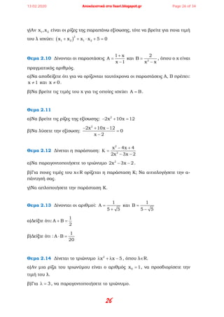 26
γ)Αν 1 2x ,x είναι οι ρίζες της παραπάνω εξίσωσης, τότε να βρείτε για ποια τιμή
του λ ισχύει: ( )
2
1 2 1 2x x x x 5 0+ + ⋅ + =
Θεμα 2.10 Δίνονται οι παραστάσεις
1 x
A
x 1
+
=
−
και 2
2
B
x x
=
−
, όπου ο x είναι
πραγματικός αριθμός.
α)Να αποδείξετε ότι για να ορίζονται ταυτόχρονα οι παραστάσεις Α, Β πρέπει:
x 1≠ και x 0≠ .
β)Να βρείτε τις τιμές του x για τις οποίες ισχύει A B= .
Θεμα 2.11
α)Να βρείτε τις ρίζες της εξίσωσης: 2
2x 10x 12− + =
β)Να λύσετε την εξίσωση:
2
2x 10x 12
0
x 2
− + −
=
−
Θεμα 2.12 Δίνεται η παράσταση:
2
2
x 4x 4
2x 3x 2
− +
Κ =
− −
α)Να παραγοντοποιήσετε το τριώνυμο 2
2x 3x 2− − .
β)Για ποιες τιμές του x∈R ορίζεται η παράσταση K; Να αιτιολογήσετε την α-
πάντησή σας.
γ)Να απλοποιήσετε την παράσταση K.
Θεμα 2.13 Δίνονται οι αριθμοί:
1
A
5 5
=
+
και
1
B
5 5
=
−
α)Δείξτε ότι:
1
A B
2
+ =
β)Δείξτε ότι :
1
A B
20
⋅ =
Θεμα 2.14 Δίνεται το τριώνυμο 2
x x 5λ + λ − , όπου λ∈R.
α)Αν μια ρίζα του τριωνύμου είναι ο αριθμός 0x 1= , να προσδιορίσετε την
τιμή του λ.
β)Για 3λ = , να παραγοντοποιήσετε το τριώνυμο.
13.02.2020 Αποκλειστικά στο lisari.blogspot.gr Page 26 of 34
 