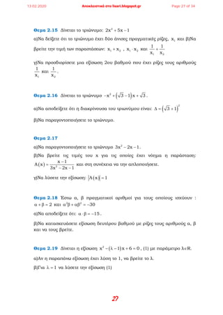27
Θεμα 2.15 Δίνεται το τριώνυμο: 2
2x 5x 1+ −
α)Να δείξετε ότι το τριώνυμο έχει δύο άνισες πραγματικές ρίζες, 1x και β)Να
βρείτε την τιμή των παραστάσεων: 1 2x x+ , 1 2x x⋅ και
1 2
1 1
x x
+
γ)Να προσδιορίσετε μια εξίσωση 2ου βαθμού που έχει ρίζες τους αριθμούς
1
1
x
και
2
1
x
.
Θεμα 2.16 Δίνεται το τριώνυμο ( )2
x 3 1 x 3− + − + .
α)Να αποδείξετε ότι η διακρίνουσα του τριωνύμου είναι: ( )
2
3 1∆= +
β)Να παραγοντοποιήσετε το τριώνυμο.
Θεμα 2.17
α)Να παραγοντοποιήσετε το τριώνυμο 2
3x 2x 1− − .
β)Να βρείτε τις τιμές του x για τις οποίες έχει νόημα η παράσταση:
( ) 2
x 1
A x
3x 2x 1
−
=
− −
και στη συνέχεια να την απλοποιήσετε.
γ)Να λύσετε την εξίσωση: ( )A x 1=
Θεμα 2.18 Έστω α, β πραγματικοί αριθμοί για τους οποίους ισχύουν :
2α + β = και 2 2
30α β + αβ = −
α)Να αποδείξετε ότι: 15α ⋅β = − .
β)Να κατασκευάσετε εξίσωση δευτέρου βαθμού με ρίζες τους αριθμούς α, β
και να τους βρείτε.
Θεμα 2.19 Δίνεται η εξίσωση ( )2
x 1 x 6 0− λ − + = , (1) με παράμετρο λ∈R.
α)Αν η παραπάνω εξίσωση έχει λύση το 1, να βρείτε το λ.
β)Για 1λ = να λύσετε την εξίσωση (1)
13.02.2020 Αποκλειστικά στο lisari.blogspot.gr Page 27 of 34
 