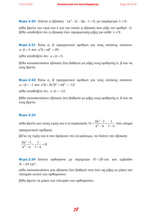 28
Θεμα 2.20 Δίνεται η εξίσωση: 2
x ( 1)x 1 0,λ − λ − − = με παράμετρο 0λ ≠ .
α)Να βρείτε την τιμή του λ για την οποία η εξίσωση έχει ρίζα τον αριθμό −2.
β)Να αποδείξετε ότι η εξίσωση έχει πραγματικές ρίζες για κάθε 0λ ≠ .
Θεμα 2.21 Έστω α, β πραγματικοί αριθμοί για τους οποίους ισχύουν:
4α ⋅β = και 2 2
20α β + αβ = .
α)Να αποδείξετε ότι: 5α + β = .
β)Να κατασκευάσετε εξίσωση 2ου βαθμού με ρίζες τους αριθμούς α, β και να
τους βρείτε.
Θεμα 2.22 Έστω α, β πραγματικοί αριθμοί για τους οποίους ισχύουν:
1α + β = − και 3 2 2 3
2 12α β + α β + αβ = −
α)Να αποδείξετε ότι: 12α ⋅β = − .
β)Να κατασκευάσετε εξίσωση 2ου βαθμού με ρίζες τους αριθμούς α, β και να
τους βρείτε.
Θεμα 2.23
α)Να βρείτε για ποιες τιμές του x η παράσταση
2
2
2x 1 1
x x 1 x
−
Π= +
− −
έχει νόημα
πραγματικού αριθμού.
β)Για τις τιμές του x που βρήκατε στο α) ερώτημα, να λύσετε την εξίσωση:
2
2
2x 1 1
0
x x 1 x
−
+ =
− −
Θεμα 2.24 Δίνεται ορθογώνιο με περίμετρο 20 cmΠ = και εμβαδόν
2
E 24 cm= .
α)Να κατασκευάσετε μία εξίσωση 2ου βαθμού που έχει ως ρίζες τα μήκη των
πλευρών αυτού του ορθογωνίου.
β)Να βρείτε τα μήκη των πλευρών του ορθογωνίου.
13.02.2020 Αποκλειστικά στο lisari.blogspot.gr Page 28 of 34
 