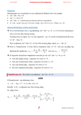 3 ΜΠΕΚΑΣ ΧΡΗΣΤΟΣ
ΣΧΟΛΙΟ
Παράκαμψη του τυπολογίου σε μια εξίσωση β’ βαθμού έχει την μορφή :
• 2
x x 0, 0α + β = α ≠
• 2
x 0, 0α + γ= α ≠
• 2
x x ά ό έ ώα + β + γ = αν πτυγµα ταυτ τητας τ λειουτετραγ νου
• ( )2
1 2 1 2 1 2 1 2x (x x )x x .x 0 (x x )(x x ) 0 x x 0ήx x 0+ + + = ⇔ + + = ⇔ + = + =
ΠΑΡΑΤΗΡΗΣΕΙΣ (TIPS &TRICKS)
Αν οι συντελεστές α και γ της εξίσωσης: 2
αx + βx + γ = 0, α 0≠ (1) είναι ετερόσημοι,
τότε η (1) έχει δύο λύσεις άνισες.
Ο λόγος είναι ότι αφού αγ < 0, που σημαίνει – αγ > 0, οπότε η διακρίνουσα θα είναι
2
Δ = β - 4αγ > 0.
Έτσι η εξίσωση 2
3x +10x-13 = 0 έχει δύο άνισες ρίζες, αφού 39 0αγ = − < .
Όταν η διακρίνουσα Δ είναι τέλειο τετράγωνο, δηλ. 2
Δ = A , τότε για τις ρίζες της
εξίσωσης θα γράφουμε 1,2
-
x
2 2
β ± ∆ −β ± Α
= =
α
αντί για 1,2x
2
−β ± Α
=
Η σημασία ορισμένων εκφράσεων σχετικά με την 2
αx + βx + γ = 0, α 0≠ :
• έχει δύο ρίζες άνισες , σημαίνει ότι είναι Δ > 0 .
• έχει μία τουλάχιστον λύση , σημαίνει ότι είναι 0∆ ≥ .
• έχει μία διπλή ρίζα , σημαίνει ότι είναι Δ = 0 .
• δεν έχει πραγματικές ρίζες , σημαίνει ότι είναι Δ < 0 .
Παράδειγμα 2ο : Να λύσετε την εξίσωση : 2
2x +7x - 9 = 0
ΛΥΣΗ
Η διακρίνουσα της εξίσωσης είναι :
2 2
- 4 7 4 2 ( 9) 121 0∆ = β αγ = − ⋅ ⋅ − = >
Επειδή Δ >0 , η εξίσωση έχει δύο άνισες ρίζες .
Οι ρίζες είναι :
1
1,2
2
7 11
x 1
- 7 121 7 11 4
x
7 11 92 2 2 4
x
4 2
− +
= =β ± ∆ − ± − ± 
= = = ⇔ 
− −α ⋅  = = −

13.02.2020 Αποκλειστικά στο lisari.blogspot.gr Page 3 of 34
 