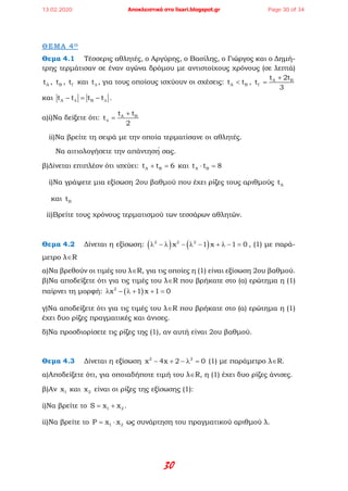 30
ΘΕΜΑ 4Ο
Θεμα 4.1 Τέσσερις αθλητές, ο Αργύρης, ο Βασίλης, ο Γιώργος και ο Δημή-
τρης τερμάτισαν σε έναν αγώνα δρόμου με αντιστοίχους χρόνους (σε λεπτά)
At , Bt , tΓ και t∆ , για τους οποίους ισχύουν οι σχέσεις: A Bt t< , A Bt 2t
t
3
Γ
+
=
και A Bt t t t∆ ∆− = − .
α)i)Να δείξετε ότι: A Bt t
t
2
∆
+
=
ii)Να βρείτε τη σειρά με την οποία τερματίσανε οι αθλητές.
Να αιτιολογήσετε την απάντησή σας.
β)Δίνεται επιπλέον ότι ισχύει: A Bt t 6+ =και A Bt t 8⋅ =
i)Να γράψετε μια εξίσωση 2ου βαθμού που έχει ρίζες τους αριθμούς At
και Bt
ii)Bρείτε τους χρόνους τερματισμού των τεσσάρων αθλητών.
Θεμα 4.2 Δίνεται η εξίσωση: ( ) ( )2 2 2
x 1 x 1 0λ − λ − λ − + λ − = , (1) με παρά-
μετρο λ∈R
α)Να βρεθούν οι τιμές του λ∈R, για τις οποίες η (1) είναι εξίσωση 2ου βαθμού.
β)Να αποδείξετε ότι για τις τιμές του λ∈R που βρήκατε στο (α) ερώτημα η (1)
παίρνει τη μορφή: ( )2
x 1 x 1 0λ − λ + + =
γ)Να αποδείξετε ότι για τις τιμές του λ∈R που βρήκατε στο (α) ερώτημα η (1)
έχει δυο ρίζες πραγματικές και άνισες.
δ)Να προσδιορίσετε τις ρίζες της (1), αν αυτή είναι 2ου βαθμού.
Θεμα 4.3 Δίνεται η εξίσωση 2 2
x 4x 2 0− + − λ = (1) με παράμετρο λ∈R.
α)Αποδείξετε ότι, για οποιαδήποτε τιμή του λ∈R, η (1) έχει δυο ρίζες άνισες.
β)Αν 1x και 2x είναι οι ρίζες της εξίσωσης (1):
i)Να βρείτε το 1 2S x x= + .
ii)Να βρείτε το 1 2P x x= ⋅ ως συνάρτηση του πραγματικού αριθμού λ.
13.02.2020 Αποκλειστικά στο lisari.blogspot.gr Page 30 of 34
 