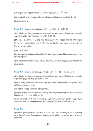 31
γ)Αν η μια ρίζα της εξίσωσης (1) είναι ο αριθμός 2 3+ τότε:
i)να αποδείξετε ότι η άλλη ρίζα της εξίσωσης (1) είναι ο αριθμός 2 3−
ii)να βρείτε το λ.
Θεμα 4.4 Δίνεται το τριώνυμο: ( )2 2
x 1 xλ − λ + + λ , λ∈R−{0}
α)Να βρείτε τη διακρίνουσα Δ του τριωνύμου και να αποδείξετε ότι το τριώ-
νυμο έχει ρίζες πραγματικές για κάθε λ∈R−{0}
β)Αν 1x , 2x είναι οι ρίζες του τριωνύμου, να εκφράσετε το άθροισμα
1 2S x x= + συναρτήσει του 0λ ≠ και να βρείτε την τιμή του γινομένου
1 2P x x= ⋅ των ρίζων.
γ)Αν 0λ < , τότε:
i)το παραπάνω τριώνυμο έχει ρίζες θετικές ή αρνητικές; Να αιτιολογήσετε την
απάντησή σας.
ii)να αποδείξετε ότι 1 2 1 2x x 2x x+ ≥ , όπου 1x , 2x είναι οι ρίζες του παραπάνω
τριωνύμου.
Θεμα 4.5 Δίνεται το τριώνυμο: ( ) ( )2 2
f x x 1 x= λ − λ + + λ , με 0λ >
α)Να βρείτε τη διακρίνουσα Δ του τριωνύμου και να αποδείξετε ότι το τριώ-
νυμο έχει ρίζες θετικές για κάθε 0λ > .
β)Αν οι ρίζες του τριωνύμου είναι τα μήκη των πλευρών ενός ορθογωνίου πα-
ραλληλογράμμου, τότε:
i)να βρείτε το εμβαδόν του ορθογωνίου.
ii)να βρείτε την περίμετρο Π του ορθογωνίου ως συνάρτηση του λ και να απο-
δείξετε ότι 4Π ≥ για κάθε 0λ > .
iii)για την τιμή του λ που η περίμετρος γίνεται ελάχιστη, δηλαδή ίση με 4, τι
συμπεραίνετε για το ορθογώνιο; Να αιτιολογήσετε την απάντησή σας.
Θεμα 4.6
α)Δίνεται η διτετράγωνη εξίσωση: 4 2
x 7x 12 0− + =. Να δείξετε ότι η εξίσωση
αυτή έχει τέσσερις διαφορετικές πραγματικές ρίζες, τις οποίες και να προσ-
διορίσετε.
13.02.2020 Αποκλειστικά στο lisari.blogspot.gr Page 31 of 34
 