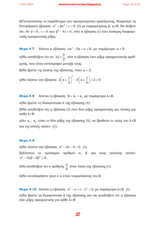 32
β)Γενικεύοντας το παράδειγμα του προηγούμενου ερωτήματος, θεωρούμε τη
διτετράγωνη εξίσωση: 4 2
x x 0+ β + γ = (1) με παραμέτρους β, γ∈R. Να δείξετε
ότι: Αν 0β < , 0γ > και 2
4 0β − γ > , τότε η εξίσωση (1) έχει τέσσερις διαφορε-
τικές πραγματικές ρίζες.
Θεμα 4.7 Δίνεται η εξίσωση: 2
x 5x 0α − + α = , με παράμετρο 0α ≠ .
α)Να αποδείξετε ότι αν
5
2
α ≤ , τότε η εξίσωση έχει ρίζες πραγματικούς αριθ-
μούς, που είναι αντίστροφοι μεταξύ τους.
β)Να βρείτε τις λύσεις της εξίσωσης, όταν 2α = .
γ)Να λύσετε την εξίσωση:
2
1 1
2 x 5 x 2 0
x x
   
+ − + + =   
   
Θεμα 4.8 Δίνεται η εξίσωση: 1 2S x x= + με παράμετρο λ∈R.
α)Να βρείτε τη διακρίνουσα Δ της εξίσωσης (1).
β)Να αποδείξετε ότι η εξίσωση (1) έχει δυο ρίζες πραγματικές και άνισες για
κάθε λ∈R.
γ)Αν 1x , 2x είναι οι δύο ρίζες της εξίσωσης (1), να βρεθούν οι τιμές του λ∈R
για τις οποίες ισχύει: ( )1 .
Θεμα 4.9
α)Να λύσετε την εξίσωση: 2
x 3x 4 0− − = (1).
β)Δίνονται οι ομόσημοι αριθμοί α, β για τους οποίους ισχύει:
2 2
3 4 0α − αβ − β = .
i)Να αποδείξετε ότι ο αριθμός
α
β
είναι λύση της εξίσωσης (1).
ii)Να αιτιολογήσετε γιατί ο α είναι τετραπλάσιος του β.
Θεμα 4.10 Δίνεται η εξίσωση: 2 2
x x 0− + λ − λ = με παράμετρο λ∈R (1)
α)Να βρείτε τη διακρίνουσα Δ της εξίσωσης και να αποδείξετε ότι η εξίσωση
έχει ρίζες πραγματικές για κάθε λ∈R
13.02.2020 Αποκλειστικά στο lisari.blogspot.gr Page 32 of 34
 
