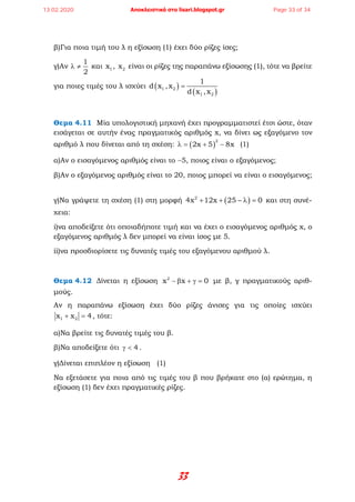 33
β)Για ποια τιμή του λ η εξίσωση (1) έχει δύο ρίζες ίσες;
γ)Αν
1
2
λ ≠ και 1x , 2x είναι οι ρίζες της παραπάνω εξίσωσης (1), τότε να βρείτε
για ποιες τιμές του λ ισχύει ( )
( )1 2
1 2
1
d x ,x
d x ,x
=
Θεμα 4.11 Μία υπολογιστική μηχανή έχει προγραμματιστεί έτσι ώστε, όταν
εισάγεται σε αυτήν ένας πραγματικός αριθμός x, να δίνει ως εξαγόμενο τον
αριθμό λ που δίνεται από τη σχέση: ( )
2
2x 5 8xλ= + − (1)
α)Αν ο εισαγόμενος αριθμός είναι το −5, ποιος είναι ο εξαγόμενος;
β)Αν ο εξαγόμενος αριθμός είναι το 20, ποιος μπορεί να είναι ο εισαγόμενος;
γ)Να γράψετε τη σχέση (1) στη μορφή ( )2
4x 12x 25 0+ + − λ = και στη συνέ-
χεια:
i)να αποδείξετε ότι οποιαδήποτε τιμή και να έχει ο εισαγόμενος αριθμός x, ο
εξαγόμενος αριθμός λ δεν μπορεί να είναι ίσος με 5.
ii)να προσδιορίσετε τις δυνατές τιμές του εξαγόμενου αριθμού λ.
Θεμα 4.12 Δίνεται η εξίσωση 2
x x 0− β + γ = με β, γ πραγματικούς αριθ-
μούς.
Αν η παραπάνω εξίσωση έχει δύο ρίζες άνισες για τις οποίες ισχύει
1 2x x 4+ =, τότε:
α)Να βρείτε τις δυνατές τιμές του β.
β)Να αποδείξετε ότι 4γ < .
γ)Δίνεται επιπλέον η εξίσωση (1)
Να εξετάσετε για ποια από τις τιμές του β που βρήκατε στο (α) ερώτημα, η
εξίσωση (1) δεν έχει πραγματικές ρίζες.
13.02.2020 Αποκλειστικά στο lisari.blogspot.gr Page 33 of 34
 