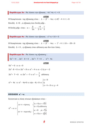 4 ΜΠΕΚΑΣ ΧΡΗΣΤΟΣ
Παράδειγμα 3ο : Να λύσετε την εξίσωση : 2
4x -4x +1 = 0
ΛΥΣΗ
Η διακρίνουσα της εξίσωσης είναι : 2 2
- 4 (-4) 4 4 1 0∆ = β αγ = − ⋅ ⋅ =
Επειδή Δ =0 , η εξίσωση έχει διπλή ρίζα .
Η διπλή ρίζα είναι :
4 1
x -
2 2 4 2
β −
= =− =
α ⋅
Παράδειγμα 4ο : Να λύσετε την εξίσωση : 2
x +x +10 = 0
ΛΥΣΗ
Η διακρίνουσα της εξίσωσης είναι : 2 2
- 4 1 4 1 10 39 0∆ = β αγ = − ⋅ ⋅ = − <
Επειδή Δ < 0 , η εξίσωση είναι αδύνατη και δεν έχει λύση .
Παράδειγμα 5ο : Να λύσετε τις εξισώσεις :
2
5x = 0 , 2
2x - 8 = 0 , 2
2x + 7 = 0 , 2
x = 4x
ΛΥΣΗ
2
5x = 0 x 0⇔ =
2 2 2
2x - 8 = 0 2x 8 x 4 x 2 ή x = -2⇔ = ⇔ = ⇔ =
2 2 2 7
2x + 7 = 0 2x 7 x αδύνατη
4
⇔ =− ⇔ =−
2 2
x 0
x = 4x x - 4x=0 x(x 4) 0 ή
x 4 0 4
=

⇔ ⇔ − = ⇔ 
 − = ⇔ χ=
ΕΞΙΣΩΣΗ ν
x = α
Συνοπτικά η λύση τέτοιων εξισώσεων είναι :
v0,x
v ά :
0, ύ
x
v0 ,x
v ό :
v0,x -
 α > = ± α
αν = ρτιος 
α < αδ νατη ν = α ⇒ 
α > = α 
αν = περιττ ς 
α < = α 
13.02.2020 Αποκλειστικά στο lisari.blogspot.gr Page 4 of 34
 