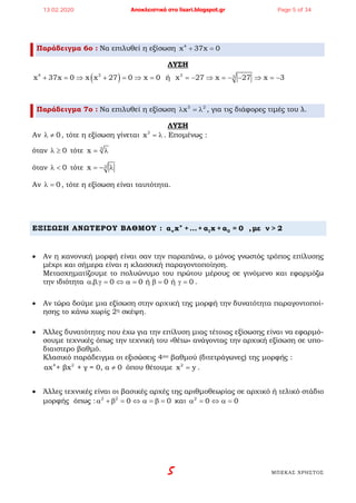 5 ΜΠΕΚΑΣ ΧΡΗΣΤΟΣ
Παράδειγμα 6ο : Να επιλυθεί η εξίσωση 4
x 37x 0+ =
ΛΥΣΗ
( )4 3 3 3x 37x 0 x x 27 0 x 0 ή x 27 x 27 x 3+ = ⇒ + = ⇒ = =− ⇒ =− − ⇒ =−
Παράδειγμα 7ο : Να επιλυθεί η εξίσωση 3 2
xλ =λ , για τις διάφορες τιμές του λ.
ΛΥΣΗ
Αν 0λ ≠ , τότε η εξίσωση γίνεται 3
x = λ . Επομένως :
όταν 0λ ≥ τότε 3
x= λ
όταν 0λ < τότε 3x =− λ
Αν 0λ = , τότε η εξίσωση είναι ταυτότητα.
ΕΞΙΣΩΣΗ ΑΝΩΤΕΡΟΥ ΒΑΘΜΟΥ : v
v 1 0α x +...+ α x + α = 0 ,με ν > 2
• Αν η κανονική μορφή είναι σαν την παραπάνω, ο μόνος γνωστός τρόπος επίλυσης
μέχρι και σήμερα είναι η κλασσική παραγοντοποίηση.
Μετασχηματίζουμε το πολυώνυμο του πρώτου μέρους σε γινόμενο και εφαρμόζω
την ιδιότητα . . 0 0 ή 0 ή 0α β γ= ⇔ α= β= γ= .
• Αν τώρα δούμε μια εξίσωση στην αρχική της μορφή την δυνατότητα παραγοντοποί-
ησης το κάνω χωρίς 2η σκέψη.
• Άλλες δυνατότητες που έχω για την επίλυση μιας τέτοιας εξίσωσης είναι να εφαρμό-
σουμε τεχνικές όπως την τεχνική του «θέτω» ανάγοντας την αρχική εξίσωση σε υπο-
διαιστερο βαθμό.
Κλασικό παράδειγμα οι εξισώσεις 4ου βαθμού (διτετράγωνες) της μορφής :
4 2
αx + βx + γ = 0, α 0≠ όπου θέτουμε 2
x y= .
• Άλλες τεχνικές είναι οι βασικές αρχές της αριθμοθεωρίας σε αρχικό ή τελικό στάδιο
μορφής όπως : 2 2
0 0α + β = ⇔ α = β = και 2
0 0α = ⇔ α=
13.02.2020 Αποκλειστικά στο lisari.blogspot.gr Page 5 of 34
 