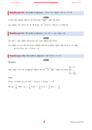6 ΜΠΕΚΑΣ ΧΡΗΣΤΟΣ
Παράδειγμα 8ο : Να λυθεί η εξίσωση : ( ) ( )2
x x 5 2x x 5 x 5 0− − − + − =.
ΛΥΣΗ
( ) ( )2
x x 5 2x x 5 x 5 0− − − + − =⇔ ( )( )2
x 5 x 2x 1 0− − + =⇔
( )( )
2
x 5 x 1 0− − =⇔ x 5 0− = ή ( )
2
x 1 0− =⇔ x 5= ή x 1 0− = (χ=1)
Παράδειγμα 9ο : Να λυθεί η εξίσωση : ( ) ( )( )
2
x 1 x 1 x 5+ =− + + .
ΛΥΣΗ
( ) ( )( )
2
x 1 x 1 x 5+ =− + + ⇔ ( ) ( )( )
2
x 1 x 1 x 5 0+ + + + =⇔
( )( )x 1 x 1 x 5 0+ + + + = ⇔ ( )( )x 1 2x 6 0+ + =⇔ ( )( )2 x 1 x 3 0+ + =⇔ x 1 0+ =ή
x 3 0+ =⇔ x 1= − ή x 3= −
Παράδειγμα 10ο : Να λυθεί η εξίσωση : 4 2
9x -37x + 4 = 0
ΛΥΣΗ
Έχουμε:
( )
2
θέτω χ24 2 2 2 2
4
9x -37x + 4 = 0 9 x -37x + 4 = 0 9 37 4 0 ή
1
9
=ψ
ψ =

⇔ ⇔ ψ − ψ + = ⇔ 

ψ =
Έτσι:
Αν ψ = 4 τότε : 2
4 x 4 x 2 ή x - 2ψ= ⇔ = ⇔ = =
Αν
1
ψ =
9
τότε : 21 1 1 1
x x ή x -
9 9 3 3
ψ= ⇔ = ⇔ = =
13.02.2020 Αποκλειστικά στο lisari.blogspot.gr Page 6 of 34
 