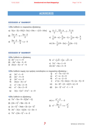 7 ΜΠΕΚΑΣ ΧΡΗΣΤΟΣ
ΑΣΚΗΣΕΙΣ
ΕΞΙΣΩΣΗ Α’ ΒΑΘΜΟΥ
1)Να λυθούν οι παρακάτω εξισώσεις:
α) ( ) ( ) ( )5 x 3 10 2 5x 10x 15 10x− + − + =− +
β)
7x 4 3x 5
x
5 2
+ −
− =
γ)
5x 3 3y
y 5
2 4
−
− = −
δ)
x 1 23 x 4 x
7
7 5 4
− − +
+ =−
ε) ( ) ( ) ( )
1 2 1 x
8 x x 1 x 6
6 3 2 3
− + − = + −
στ) ( ) ( )
1 1
2x 19 2x 2x 11
2 2
− − = −
ΕΞΙΣΩΣΗ Β’ ΒΑΘΜΟΥ
2)Να λυθούν οι εξισώσεις
α) 2
2x x 1 0+ + =
β) 2
2x 6x 4 0− + − =
γ) ( ) 2
2x x 3 x 6− = −
δ) ( )2
x 2 1 x 2 0+ − − =
ε) 2
7x 4x 1 0− + =
στ) 2
2x 6x 3 0+ + =
3)Να λυθούν χωρίς την χρήση τυπολογίου οι παρακάτω εξισώσεις :
α) 2
2x 1 0+ =
β) 2
2x 4 0− =
γ) 2
2x x 0+ =
δ) ( ) 2
2x x 3 x− =
ε) 2
x 3x 2 0+ − =
στ) 2
x 3x 2 0− + =
ζ) 2
x 7x 12 0− + =
η) 2
x x 6 0+ − =
θ) 2
x x 2 0+ − =
ι) ( ) ( ) ( )2
x – 4 2x x – 4 x – 4 0x + + =
ια) ( )( )2
x – 2) – 2 x 4 x 0( − + =
ιβ) 2 2
x 1) x –1 0( + + =
ιγ) ( ) 2
3 x 1 x 0− =3
x x 0− =
4)Να λυθούν οι εξισώσεις:
α) ( )2 2
7x 5x 9 3 2x 1− += +
β) ( )
2
2x 1 5(x 2) 6+ + + =
γ) ( ) ( )
2 2
x 1 3x(x 2) x 1+ − + = −
δ) ( )( )2
3x 3 x 1 2x 1 2x 1− − − = +
ε) ( )
22
7x 3x 1 x 2− − = +
στ)
2
x 2
x 3
2
−
− =−
ζ)
2
2 2x 1 x
x x
6 3
−
− =−
13.02.2020 Αποκλειστικά στο lisari.blogspot.gr Page 7 of 34
 