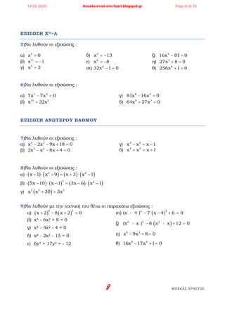 8 ΜΠΕΚΑΣ ΧΡΗΣΤΟΣ
ΕΞΙΣΩΣΗ XV=A
5)Να λυθούν οι εξισώσεις :
α) 5
x 0=
β) 11
x 1= −
γ) 5
x 2=
δ) 3
x 13= −
ε) 6
x 8= −
στ) 5
32x 1 0− =
ζ) 4
16x 81 0− =
η) 3
27x 8 0+ =
θ) 8
256x 1 0+ =
6)Να λυθούν οι εξισώσεις :
α) 7 3
7x 7x 0− =
β) 10 5
x 32x=
γ) 8 4
81x 16x 0− =
δ) 9 3
64x 27x 0+ =
ΕΞΙΣΩΣΗ ΑΝΩΤΕΡΟΥ ΒΑΘΜΟΥ
7)Να λυθούν οι εξισώσεις :
α) 3 2
x 2x 9x 18 0− − + =
β) 3 2
2x x 8x 4 0− − + =
γ) 3 2
x x x 1− = −
δ) 5 4
x x x 1+ = +
8)Να λυθούν οι εξισώσεις :
α) ( ) ( ) ( ) ( )2 2
x 1 x 9 x 3 x 1− ⋅ − = + ⋅ −
β) ( ) ( ) ( ) ( )2 2
5x 10 x 1 3x 6 x 1− ⋅ − = − ⋅ −
γ) ( )3 3 3
x x 30 3x+ =
9)Να λυθούν με την τεχνική του θέτω οι παρακάτω εξισώσεις :
α) ( ) ( )
6 3
x 2 8 x 2 0+ − + =
β) x4 - 6x2 + 8 = 0
γ) x4 - 3x2 - 4 = 0
δ) x4 - 2x2 - 15 = 0
ε) 6y4 + 17y2 = - 12
στ) ( )
24
(x - 4 ) 7 x 4 6 0− − + =
ζ) ( )2 2 2
(x - x ) 8 x - x 12 0− + =
η) 6 3
x 9x 8 0− + =
θ) 8 4
16x 17x 1 0− + =
13.02.2020 Αποκλειστικά στο lisari.blogspot.gr Page 8 of 34
 