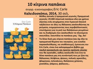 10 κίτρινα παπάκια
συγγρ.-εικονογραφος:Eric Carle
Καλειδοσκόπιο, 2014, 30 σελ.
• Μύθος αστικός ή πραγματικό γεγονός; Πραγματικό
γεγονός: 29.000 πλαστικά παπάκια εδώ και χρόνια
εξαιτίας ενός ατυχήματος στον Ειρηνικό Ωκεανό
ταξιδεύουν σε όλες τις θάλασσες ακολουθώντας τα
ρεύματα, ενημερώνοντας τους περιβαλλοντικούς
επιστήμονες για τη ροή των θαλάσσιων ρευμάτων
και τις διαδρομές που ακολουθούν τα πλεούμενα
σκουπίδια. Σκουπίδια τα παπάκια μας; ΄Οχι, δα!
• Τα δέκα δικά μας κίτρινα παπάκια (και όχι όλα τα
πραγματικά θύματα του ναυαγίου, για ευκολία
παρακολούθησης, να υποθέσουμε), έμπνευση του
Eric Carle, είναι ένα καλογραμμένο βιβλίο για
παιδιά προσχολικής και πρώτης σχολικής ηλικίας
που θα αγαπηθεί, καθώς ακολουθεί ένα-ένα τα
δέκα παπάκια μας στη συνάντησή τους με ζώα της
θάλασσας: δελφίνια, φώκιες, πολικές αρκούδες,
φλαμίνγκο, πελεκάνους, θαλάσσιες χελώνες,
χταπόδια, γλάρους, φάλαινες…
 