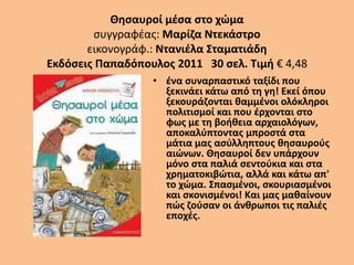 Θησαυροί μέσα στο χώμα
συγγραφέας: Μαρίζα Ντεκάστρο
εικονογράφ.: Ντανιέλα Σταματιάδη
Εκδόσεις Παπαδόπουλος 2011 30 σελ. Τιμή € 4,48
• ένα συναρπαστικό ταξίδι που
ξεκινάει κάτω από τη γη! Εκεί όπου
ξεκουράζονται θαμμένοι ολόκληροι
πολιτισμοί και που έρχονται στο
φως με τη βοήθεια αρχαιολόγων,
αποκαλύπτοντας μπροστά στα
μάτια μας ασύλληπτους θησαυρούς
αιώνων. Θησαυροί δεν υπάρχουν
μόνο στα παλιά σεντούκια και στα
χρηματοκιβώτια, αλλά και κάτω απ'
το χώμα. Σπασμένοι, σκουριασμένοι
και σκονισμένοι! Και μας μαθαίνουν
πώς ζούσαν οι άνθρωποι τις παλιές
εποχές.
 