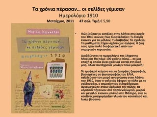 Τα χρόνια πέρασαν… οι σελίδες γέμισαν
Ημερολόγιο 1910
Μεταίχμιο, 2011 47 σελ. Τιμή € 5,90
• Πώς ζούσαν οι κοπέλες στην Αθήνα στις αρχές
του 20ού αιώνα; Πώς διασκέδαζαν; Τι όνειρα
έκαναν για το μέλλον; Τι διάβαζαν; Το σχολείο;
Τα μαθήματα; Είχαν σχέσεις με αγόρια; Η ζωή
τους ήταν πολύ διαφορετική από των
σημερινών κοριτσιών;
Διαβάζοντας το ημερολόγιο της 14χρονης
Μαρίκας θα πάμε 100 χρόνια πίσω... σε μια
εποχή η οποία είναι χρονικά κοντά στη δική
μας, αλλά ταυτόχρονα μοιάζει πολύ μακρινή!
Το τρυφερό κείμενο και οι όμορφες ζωγραφιές,
βασισμένες σε φωτογραφίες του ΕΛΙΑ,
ταξιδεύουν τον μικρό αναγνώστη στην Αθήνα
του 1910, όταν ο γαλατάς έφερνε το γάλα με το
γαϊδουράκι, ο ατμοκίνητος σιδηρόδρομος
αγκομαχούσε στους δρόμους της πόλης, τα
κορίτσια πήγαιναν στο παρθεναγωγείο, μικροί
και μεγάλοι έκαναν μπάνιο στο Φάληρο, ενώ οι
κουζίνες μοσχομύριζαν γλυκά του κουταλιού και
λικέρ βύσσινο.
 