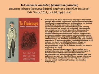 Το Γιούσουρι και άλλες φανταστικές ιστορίες
Θανάσης Πέτρου (εικονογράφηση) Δημήτρης Βανέλλης (κείμενο)
Εκδ. Τόπος 2012, σελ.80, Τιμή € 10,90
• Το Γιούσουρι και άλλες φανταστικές ιστορίεςτων Καρκαβίτσα,
Καβάφη, Καρυωτάκη, Ροδοκανάκη, Νικολαΐδη του Κύπριου και
Παπαδιαμάντη, συγγραφέων που ανθολογούνται στα σχολικά
εγχειρίδια Γυμνασίου και Λυκείου ανανεώθηκαν
διασκευασμένα χάρη στους Δημήτρη Βανέλλη και Θανάση
Πέτρου. Κάποιοι απ’ αυτούς του συγγραφείς είναι ογκόλιθοι
στην ιστορία της λογοτεχνίας, άλλοι είναι ελάσσονες, όλοι
όμως ξέφυγαν από την φόρμα που έχουμε συνηθίσει να
διαβάζουμε και μας παρουσιάζονται ως κόμιξ. Πρόκειται για
μεταγραφές /σενάρια εμπνευσμένα από ελληνικά διηγήματα
του φανταστικού που, στη νέα τους μορφή, έχουν την δύναμη
να κερδίσουν με την αισθητική τους νεαρούς και μεγαλύτερους
αναγνώστες. Ο Δημήτρης Βανέλλης (Βραβείο COMICDOM 2013)
κράτησε την πλοκή και άλλαξε το γλωσσικό ιδίωμα των
πρωτοτύπων, ενώ οι περιγραφές έγιναν εικόνες σαν
κινηματογραφικά πλάνα και οι διάλογοι έσπασαν στα γνωστά
μπαλονάκια των κόμιξ.
• Η ιδέα της διασκευής λογοτεχνικών έργων σε κόμιξ και η
χρησιμοποίησή της στην εκπαίδευση δεν είναι καινούρια. Το
θέμα είναι το αποτέλεσμα του νέου έργου καθαυτού.
Ανεξάρτητα λοιπόν από την εκπαιδευτική πρόταση προς τους
μαθητές, η πρόταση των Βανέλλη/Πέτρου ανοίγει πόρτες για
την δημιουργική επεξεργασία των λογοτεχνικών κειμένων.
• (από την κριτική της Μαρίζας Ντεκάστρο στο περιοδικό
Αναγνώστης)
 
