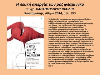 Η λευκή απεργία των ροζ φλαμίνγκο
συγγρ. ΠΑΠΑΘΕΟΔΩΡΟΥ ΒΑΣΙΛΗΣ
Καστανιώτης, Αθήνα 2014, σελ. 190
• Το βιβλίο θα μπορούσε να χαρακτηριστεί θρίλερ,
αφού τα γεγονότα με την ταχύτητα που
εξελίσσονται καταδεικνύουν την άρρηκτη αλυσίδα
της φύσης, της οποίας όταν ένας κρίκος της
«σπάσει», προκύπτει μια χιονοστιβάδα
απρόβλεπτων γεγονότων και συνεπειών. Τα
γεγονότα εξελίσσονται στην πόλη Καμάργκ, η
οποία είναι ξακουστή όχι μόνο για τα όμορφα
άλογα, όχι μόνο για τις πάπιες και τα πρόβατα
αλλά κυρίως για τα ροζ φλαμίνγκο τα οποία έχουν
επιλέξει τον τόπο αυτό για να αναπαράγονται λόγω
των αλυκών που διαθέτει η περιοχή. Όμως αυτός ο
γήινος παράδεισος θα μετατραπεί σε κόλαση όταν
στο όνομα του εκσυγχρονισμού εγκαταλείπονται οι
αλυκές και το ενδιαφέρον των οικονομικά
εύρωστων οικογενειών της πόλης αποφασίζει να
επενδύσει σε νέες καλλιέργειες ρυζιού. Η απόφαση
αυτή θα έχει ως αποτέλεσμα όχι μόνο την
μετανάστευση των φλαμίνγκο, η οποία θα επιφέρει
μια καταστροφική αλλαγή στο περιβάλλον, αλλά
και μια κοινωνική συμφορά, αφού θα κλείσουν
εργοστάσια και θα βρεθούν στο δρόμο σχεδόν όλοι
οι εργαζόμενοι στις αλυκές.
• (10+)
 