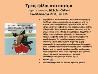 Τρεις φίλοι στο ποτάμι
συγγρ.- εικονογρ.Nicholas Oldland
Καλειδοσκόπιο, 2014, 40 σελ.
• Το βιβλίο του Nicholas Oldland, κείμενο και ζωγραφική
(απλή, με χιούμορ και εύκολη να αντιγραφεί από τα
παιδιά) είναι ένα βιβλίο που αγαπιέται πολύ για το
νόημα και τη ζωγραφική του. Με παραδειγματικό τρόπο,
μία αρκούδα, ένας τάρανδος κι ένας κάστορας, που θα
μπορούσε να είναι ο Νίκος, ο Μιχάλης κι ο Βαγγέλης ή η
Ελένη, η Αλεξάνδρα και η Γεωργία, ή… ξεκινούν να
κάνουν μία βόλτα με το κανό. Σιγά-σιγά αρχίζουν να
καταλαβαίνουν ότι το ταξίδι είναι μια συλλογική
υπόθεση. Ειδικά, όταν είμαστε στη φύση, χωρίς
συνεργασία δεν μπορούμε να επιβιώσουμε. Κι όσο κι αν
είναι δύσκολο να συνεννοηθούμε γιατί είναι δύσκολο να
βγούμε από τον εαυτό μας είναι ακριβώς αυτό που μας
κάνει ανθρώπους. Αυτό είναι ΤΟ μάθημα που έχουν να
πάρουν τα παιδιά και το παίρνουν με πολύ
αποτελεσματικό τρόπο με αυτό το βιβλίο.
• Κριτική εδώ
• παιδιά προσχολικής και πρώτης σχολικής ηλικίας
 
