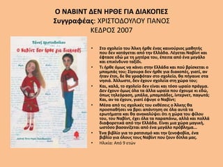 Ο ΝΑΒΙΝΤ ΔΕΝ ΗΡΘΕ ΓΙΑ ΔΙΑΚΟΠΕΣ
Συγγραφέας: ΧΡΙΣΤΟΔΟΥΛΟΥ ΠΑΝΟΣ
ΚΕΔΡΟΣ 2007
• Στο σχολείο του Άλκη ήρθε ένας καινούριος μαθητής
που δεν κατάγεται από την Ελλάδα. Λέγεται Ναβίντ και
έφτασε εδώ με τη μητέρα του, έπειτα από ένα μεγάλο
και επικίνδυνο ταξίδι.
• Τι ήρθε όμως να κάνει στην Ελλάδα και πού βρίσκεται ο
μπαμπάς του; Σίγουρα δεν ήρθε για διακοπές, γιατί, αν
ήταν έτσι, δε θα γραφόταν στο σχολείο, θα πήγαινε στα
νησιά. Άλλωστε, δεν έχουν σχολεία στη χώρα του;
• Και, καλά, το σχολείο δεν είναι και τόσο ωραίο πράγμα.
Δεν έχουν όμως όλα τα άλλα ωραία που έχουμε κι εδώ,
όπως τηλεόραση, μπάλα, μπαμπάδες, ίντερνετ, παγωτά;
Και, αν τα έχουν, γιατί έφυγε ο Ναβίντ;
• Μέσα από τις σχολικές του εκθέσεις ο Άλκης θα
προσπαθήσει να βρει απάντηση σε όλα αυτά τα
ερωτήματα και θα ανακαλύψει ότι η χώρα του φίλου
του, του Ναβίντ, έχει όλα τα παραπάνω, αλλά και πολλά
διαφορετικά από την Ελλάδα. Είναι μια χώρα μαγική,
ωστόσο βασανίζεται από ένα μεγάλο πρόβλημα...
• Ένα βιβλίο για το ρατσισμό και την ξενοφοβία, ένα
βιβλίο για όλους τους Ναβίντ που ζουν δίπλα μας.
• Ηλικία: Από 9 ετών
 