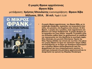 Ο μικρός Φρανκ αρχιτέκτονας
Φρανκ Βίβα
μετάφραση: Χρήστος Μπουλώτης εικονογράφηση: Φρανκ Βίβα
Μέλισσα, 2014, 36 σελ. Τιμή € 15,00
• Ο μικρός Φρανκ αρχιτέκτονας του Φρανκ Βίβα, με το
ανάγλυφο εξώφυλλο, περπατάει τον αναγνώστη στην
πόλη, στο μουσείο, στα δωμάτια ενός σπιτιού. Οι δύο
Φρανκ, ο μικρός και ο μεγάλος, είναι αρχιτέκτονες και
βλέπουν τον κόσμο διαφορετικά. Ο μικρός φτιάχνει με
τα παιχνίδια του έναν κόσμο- παιχνίδι. Ο μεγάλος είναι
πιο δύσκολος καθώς ξέρει να χρησιμοποιεί με ακρίβεια
την τεχνογνωσία του που βασίζεται σε αυστηρές αρχές.
Μια επίσκεψη στο μουσείο Μοντέρνας Τέχνης της
Νέας Υόρκης αλλάζει την οπτική και των δυο: στα μάτια
του μικρού Φρανκ τα έργα του αποκτούν νόημα καθώς
συνταιριάζονται με τα έργα των διασήμων δημιουργών
και ο μεγάλος Φρανκ απελευθερώνεται από τον
φορμαλισμό και τους επαγγελματικούς κανόνες. Τι
καλύτερη εισαγωγή στη μοντέρνα αρχιτεκτονική και το
design!(από την κριτική της Μαρίζας Ντεκάστρο).
 