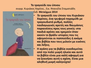 Το τραγούδι του ύπνου
συγγρ. Κυριάκος Χαρίτος , Εικ. Ντανιέλα Σταματιάδη
Εκδ. Μεταίχμιο 2014
• Το τραγούδι του ύπνου του Κυριάκου
Χαρίτου, ένα τρυφερό παραμύθι με
τραγουδιστό ρυθμό, πολλές
παιδαγωγικές αρετές και θαυμάσιες
παραινέσεις προς τους γονείς: στα
παιδιά αρέσει και ηρεμούν όταν
ακούν το βράδυ ιστορίες που τις
αφηγούνται οι παππούδες ή ακόμα
και βιβλία που τους μιλούν με εικόνες
και λέξεις.
• Η αγάπη για τα βιβλία οικοδομείται
από την πολύ μικρή ηλικία και αυτό
το βιβλίο είναι μια καλή αφορμή για
να ξεκινήσει αυτή η σχέση. Είναι μια
αληθινή μικρή καληνύχτα!
 