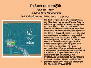Το δικό τους ταξίδι
Αργυρώ Πιπίνη
Εικ. Μαριλένα Μελισσηνού
Εκδ. Καλειδοσκόπιο 2014, σελ. 32 Τιμή € 14,90
• Στο Δικό τους ταξίδι της Αργυρώς Πιπίνη,
τον λόγο έχουν τα συναισθήματα. Πώς να
μιλήσεις στα παιδιά γι’ αυτόν που φεύγει
για το ταξίδι που δεν έχει επιστροφή;
Μήπως απλά να τα αφήσεις να πουν όσα
θυμούνται από τους αγαπημένους; Έτσι το
σκέφτηκε η συγγραφέας κι έδωσε τον λόγο
στα παιδιά της ιστορίας της, στα παιδιά
που δεν μένουν αμέτοχα στις αλλαγές που
φέρνει ο χρόνος, στους δικούς τους και σ’
εκείνα. Οι αγαπημένες στιγμές είναι η
παρακαταθήκη που μας αφήνουν αυτοί
που φεύγουν, οι μνήμες που μας
συντροφεύουν. Στοχαστικό, εξαιρετικά
τρυφερό και χαμηλόφωνο, καταπραϋντικό
του πόνου που προκαλεί η έλλειψη. Η
εικονογράφηση το πλουτίζει και
αναδεικνύει θαυμάσια τα συναισθήματα
που μας δημιουργούνται διαβάζοντας.
• (από την κριτική της Μαρίζας Ντεκάστρο
στο περιοδικό Αναγνώστης)
 