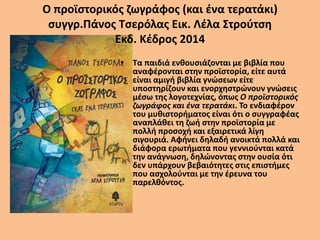 Ο προϊστορικός ζωγράφος (και ένα τερατάκι)
συγγρ.Πάνος Τσερόλας Εικ. Λέλα Στρούτση
Εκδ. Κέδρος 2014
• Τα παιδιά ενθουσιάζονται με βιβλία που
αναφέρονται στην προϊστορία, είτε αυτά
είναι αμιγή βιβλία γνώσεων είτε
υποστηρίζουν και ενορχηστρώνουν γνώσεις
μέσω της λογοτεχνίας, όπως Ο προϊστορικός
ζωγράφος και ένα τερατάκι. Το ενδιαφέρον
του μυθιστορήματος είναι ότι ο συγγραφέας
αναπλάθει τη ζωή στην προϊστορία με
πολλή προσοχή και εξαιρετικά λίγη
σιγουριά. Αφήνει δηλαδή ανοικτά πολλά και
διάφορα ερωτήματα που γεννιούνται κατά
την ανάγνωση, δηλώνοντας στην ουσία ότι
δεν υπάρχουν βεβαιότητες στις επιστήμες
που ασχολούνται με την έρευνα του
παρελθόντος.
 