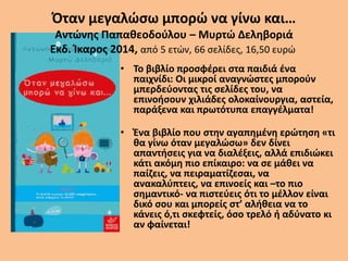 Όταν μεγαλώσω μπορώ να γίνω και…
Αντώνης Παπαθεοδούλου – Μυρτώ Δεληβοριά
Εκδ. Ίκαρος 2014, από 5 ετών, 66 σελίδες, 16,50 ευρώ
• Το βιβλίο προσφέρει στα παιδιά ένα
παιχνίδι: Οι μικροί αναγνώστες μπορούν
μπερδεύοντας τις σελίδες του, να
επινοήσουν χιλιάδες ολοκαίνουργια, αστεία,
παράξενα και πρωτότυπα επαγγέλματα!
• Ένα βιβλίο που στην αγαπημένη ερώτηση «τι
θα γίνω όταν μεγαλώσω» δεν δίνει
απαντήσεις για να διαλέξεις, αλλά επιδιώκει
κάτι ακόμη πιο επίκαιρο: να σε μάθει να
παίζεις, να πειραματίζεσαι, να
ανακαλύπτεις, να επινοείς και –το πιο
σημαντικό- να πιστεύεις ότι το μέλλον είναι
δικό σου και μπορείς στ’ αλήθεια να το
κάνεις ό,τι σκεφτείς, όσο τρελό ή αδύνατο κι
αν φαίνεται!
 