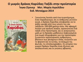 Ο μικρός δράκος Καρύδας-Ταξίδι στην προϊστορία
Ίνγκο Ζίγκνερ Μετ. Μαρία Αγγελίδου
Εκδ. Μεταίχμιο 2014
• Ξεκινώντας λοιπόν από ένα πυροτέχνημα,
έναν παραλογισμό, ότι οι άνθρωποι γεννούν
αυγά, ο δράκος Καρύδας αποφασίζει να το
ψάξει κρυφά από τους γονείς του και
ταξιδεύει 100.000 χρόνια πίσω. Με αφορμή
λοιπόν μια παιδική αταξία, οργανώνεται Ένα
ταξίδι στην Προϊστορία, και οι αναγνώστες
μαζί με το δρακάκι μαθαίνουν ξαφνιασμένα
ένα σωρό πληροφορίες για την προϊστορία:
Συναντούν προϊστορικούς ανθρώπους,
βλέπουν πως φτιάχνουν όπλα, συζητούν για
το φαγητό και το κυνήγι, το άναμμα της
φωτιάς, τις σπηλαιογραφίες. Οι ιστορίες του
μικρού δράκου Καρύδα είναι έξυπνες και
απολαυστικές και οι γνώσεις αβίαστες.
 