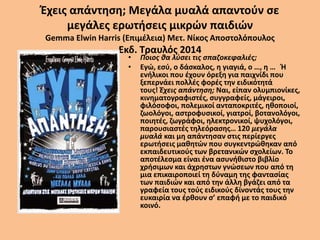 Έχεις απάντηση; Μεγάλα μυαλά απαντούν σε
μεγάλες ερωτήσεις μικρών παιδιών
Gemma Elwin Harris (Επιμέλεια) Μετ. Νίκος Αποστολόπουλος
Εκδ. Τραυλός 2014
• Ποιος θα λύσει τις σπαζοκεφαλιές;
• Εγώ, εσύ, ο δάσκαλος, η γιαγιά, ο …, η … Ή
ενήλικοι που έχουν όρεξη για παιχνίδι που
ξεπερνάει πολλές φορές την ειδικότητά
τους! Έχεις απάντηση; Ναι, είπαν ολυμπιονίκες,
κινηματογραφιστές, συγγραφείς, μάγειροι,
φιλόσοφοι, πολεμικοί ανταποκριτές, ηθοποιοί,
ζωολόγοι, αστροφυσικοί, γιατροί, βοτανολόγοι,
ποιητές, ζωγράφοι, ηλεκτρονικοί, ψυχολόγοι,
παρουσιαστές τηλεόρασης… 120 μεγάλα
μυαλά και μη απάντησαν στις περίεργες
ερωτήσεις μαθητών που συγκεντρώθηκαν από
εκπαιδευτικούς των βρετανικών σχολείων. Το
αποτέλεσμα είναι ένα ασυνήθιστο βιβλίο
χρήσιμων και άχρηστων γνώσεων που από τη
μια επικαιροποιεί τη δύναμη της φαντασίας
των παιδιών και από την άλλη βγάζει από τα
γραφεία τους τούς ειδικούς δίνοντάς τους την
ευκαιρία να έρθουν σ’ επαφή με το παιδικό
κοινό.
 