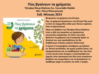 Πώς βγαίνουν τα χρήματα;
Τζένιφερ Μουρ-Μαλίνος Εικ. Γκουστάβο Μαζάλι
Μετ. Ράνια Μπουμπουρή
Εκδ. Μίνωας 2014
• Φυτρώνουν τα χρήματα στα δέντρα;
• Ναι, τα χρήματα φυτρώνουν στα δέντρα! Όχι γιατί
το λένε τα παραμύθια αλλά γιατί δίνουν καρπούς
όταν τα φροντίζουμε.
• Θέμα των βιβλίων της Τζένιφερ Μουρ-Μαλίνος
είναι η αξία της εργασίας ως παράγοντας
κοινωνικής ισορροπίας. Οι τίτλοι τους,Πώς
βγαίνουν τα χρήματα; και Ο μπαμπάς έχασε τη
δουλειά του, μας προδιαθέτουν ότι θα
διαβάσουμε ιστορίες γεμάτες διδακτισμό.
• Κι όμως! Η συγγραφέας καταφέρνει μεταδώσει
με θετική αισιοδοξία, και χωρίς μεγάλα λόγια, την
πραγματικότητα και τα προβλήματά της. Και όταν
ο ένας γονιός είναι άνεργος, η καταστροφή που
έρχεται είναι προσωρινή και όλοι στην οικογένεια
βοηθούν και συμμετέχουν για να ξεπεράσουν το
πρόβλημα μέχρι να γυρίσει και πάλι ο τροχός.
 
