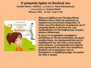 Ο μπαμπάς έχασε τη δουλειά του
Jennifer Moore – Mallinos μετάφραση: Ράνια Μπουμπουρή
εικονογράφηση: Gustavo Mazali
Μίνωας, 2014, 31 σελ., Τιμή € 7,50
• Θέμα των βιβλίων της Τζένιφερ Μουρ-
Μαλίνος είναι η αξία της εργασίας ως
παράγοντας κοινωνικής ισορροπίας. Οι
τίτλοι τους,Πώς βγαίνουν τα χρήματα; και Ο
μπαμπάς έχασε τη δουλειά του, μας
προδιαθέτουν ότι θα διαβάσουμε ιστορίες
γεμάτες διδακτισμό.
• Κι όμως! Η συγγραφέας καταφέρνει
μεταδώσει με θετική αισιοδοξία, και χωρίς
μεγάλα λόγια, την πραγματικότητα και τα
προβλήματά της. Και όταν ο ένας γονιός
είναι άνεργος, η καταστροφή που έρχεται
είναι προσωρινή και όλοι στην οικογένεια
βοηθούν και συμμετέχουν για να
ξεπεράσουν το πρόβλημα μέχρι να γυρίσει
και πάλι ο τροχός.
 