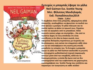 Ευτυχώς ο μπαμπάς έφερε το γάλα
Neil Gaiman Εικ. Scottie Young
Μετ. Φίλιππος Μανδηλαράς
Εκδ. Παπαδόπουλος2014
TIMH: 7,99 €
• Τι συμβαίνει όταν ένας μπαμπάς, αφηρημένος αλλά
πλακατζής, αναλαμβάνει να φροντίσει τα παιδιά του
όταν φεύγει η μητέρα; Το γάλα τέλειωσε και τα
παιδιά πρέπει να φάνε το πρωινό τους. Πηγαίνει
λοιπόν να αγοράσει από το μπακάλικο. Αλλά
περνούν αιώνες μέχρι να επιστρέψει… Και από το
τεράστιο άγχος να τους αποδείξει ότι είναι
υπεύθυνος κι ότι όλα τα έκανε σωστά, τους
αφηγείται θεότρελες περιπέτειες με πειρατές και
δεινόσαυρους, ενώ εκείνα τον σταματούν κάθε τόσο
για να τον επαναφέρουν στη σωστή ροή επειδή
μπερδεύει τις ιστορίες του. Το Ευτυχώς ο μπαμπάς
έφερε το γάλα του Neil Gaiman ακολουθεί τη γνωστή
κι επιτυχημένη μυθοπλαστική τεχνική παραγωγής
αστείων μέσα από την υπερβολή, αλλά και τη
διακειμενικότητα, η οποία θα έμενε εκεί αν δεν
υποστηριζόταν από την ευφάνταστη και χαριτωμένη
εικονογράφηση του Scottie Young που εκπλήττει και
παρασύρει τον αναγνώστη σε κάθε σελίδα!
 