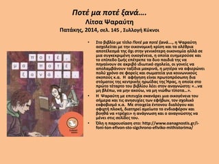 Ποτέ μα ποτέ ξανά….
Λίτσα Ψαραύτη
Πατάκης, 2014, σελ. 145 , Συλλογή Κύκνοι
• Στο βιβλίο με τίτλο Ποτέ μα ποτέ ξανά…., η Ψαραύτη
ασχολείται με την οικονομική κρίση και τα ολέθρια
αποτέλεσμά της όχι στην γενικότερη οικονομία αλλά σε
μια συγκεκριμένη οικογένεια, η οποία ευημερούσε και
το επίπεδο ζωής επέτρεπε τα δυο παιδιά της να
πηγαίνουν σε ακριβό ιδιωτικό σχολείο, οι γονείς να
απολαμβάνουν ταξίδια μακρινά, η μητέρα να αφιερώνει
πολύ χρόνο σε φορείς και σωματεία για κοινωνικούς
σκοπούς κ.α. Η αφήγηση είναι πρωτοπρόσωπη δια
στόματος της κεντρικής ηρωίδας της Ήρας, η οποία στο
πρώτο τέταρτο του βιβλίου λέει στον αναγνώστη: «…να
μη βλέπω, να μην ακούω, να μη νιώθω τίποτα…».
• Η Ψαραύτη με επιτυχία σκανάρει μια οικογένεια του
σήμερα και τις ανησυχίες των εφήβων, τον σχολικό
εκφοβισμό κ.α. Με στοιχεία έντονου διαλόγου και
σφιχτή πλοκή, διατηρεί αμείωτο το ενδιαφέρον και
βοηθά να «τρέχει» η ανάγνωση και ο αναγνώστης να
μένει στις σελίδες του.
• Όλη η παρουσίαση στο: http://www.oanagnostis.gr/i-
foni-ton-efivon-sto-sigchrono-efiviko-mithistorima/
 