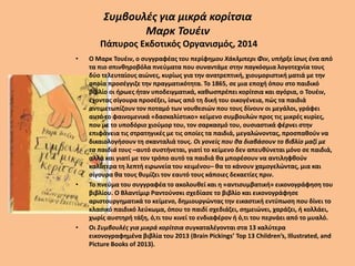 Συμβουλές για μικρά κορίτσια
Μαρκ Τουέιν
Πάπυρος Εκδοτικός Οργανισμός, 2014
• Ο Μαρκ Τουέιν, ο συγγραφέας του περίφημου Χάκλμπερι Φιν, υπήρξε ίσως ένα από
τα πιο σπινθηροβόλα πνεύματα που συναντάμε στην παγκόσμια λογοτεχνία τους
δύο τελευταίους αιώνες, κυρίως για την ανατρεπτική, χιουμοριστική ματιά με την
οποία προσέγγιζε την πραγματικότητα. Το 1865, σε μια εποχή όπου στο παιδικό
βιβλίο οι ήρωες ήταν υποδειγματικά, καθωσπρέπει κορίτσια και αγόρια, ο Τουέιν,
έχοντας σίγουρα προσέξει, ίσως από τη δική του οικογένεια, πώς τα παιδιά
αντιμετωπίζουν τον ποταμό των νουθεσιών που τους δίνουν οι μεγάλοι, γράφει
αυτό το φαινομενικά «δασκαλίστικο» κείμενο συμβουλών προς τις μικρές κυρίες,
που με το υποδόριο χιούμορ του, τον σαρκασμό του, ουσιαστικά φέρνει στην
επιφάνεια τις στρατηγικές με τις οποίες τα παιδιά, μεγαλώνοντας, προσπαθούν να
δικαιολογήσουν τη σκανταλιά τους. Οι γονείς που θα διαβάσουν το βιβλίο μαζί με
τα παιδιά τους –αυτό συστήνεται, γιατί το κείμενο δεν απευθύνεται μόνο σε παιδιά,
αλλά και γιατί με τον τρόπο αυτό τα παιδιά θα μπορέσουν να αντιληφθούν
καλύτερα τη λεπτή ειρωνεία του κειμένου– θα το κάνουν χαμογελώντας, μια και
σίγουρα θα τους θυμίζει τον εαυτό τους κάποιες δεκαετίες πριν.
• Το πνεύμα του συγγραφέα το ακολουθεί και η «αντισυμβατική» εικονογράφηση του
βιβλίου. Ο Βλαντίμιρ Ραντούνσκι σχεδίασε το βιβλίο και εικονογράφησε
αριστουργηματικά το κείμενο, δημιουργώντας την εικαστική εντύπωση που δίνει το
κλασικό παιδικό λεύκωμα, όπου το παιδί σχεδιάζει, σημειώνει, χαράζει, ή κολλάει,
χωρίς αυστηρή τάξη, ό,τι του κινεί το ενδιαφέρον ή ό,τι του περνάει από το μυαλό.
• Οι Συμβουλές για μικρά κορίτσια συγκαταλέγονται στα 13 καλύτερα
εικονογραφημένα βιβλία του 2013 (Brain Pickings’ Top 13 Children’s, Illustrated, and
Picture Books of 2013).
 