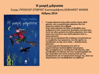 Η μικρή μάγισσα
Συγγρ.:ΠΡΟΙΣΛΕΡ ΟΤΦΡΙΝΤ Εικονογράφιση:GEBHARDT WINNIE
Κέδρος 2014
• Η μικρή μάγισσα είναι μόλις εκατόν είκοσι εφτά
χρονών, και οι μεγαλύτερες μάγισσες δεν την
παίρνουν ακόμα στα σοβαρά.
Είναι καλή μάγισσα και θέλει να βοηθάει τους
ανθρώπους όταν συναντούν δυσκολίες στη ζωή τους.
Αυτό την κάνει μισητή στις άλλες μάγισσες, που είναι
κακές και πιστεύουν πως καλή μάγισσα είναι η...
κακιά μάγισσα.
Αυτά της τα καμώματα θα τη φέρουν αντιμέτωπη με
το συμβούλιο των μαγισσών, που θα πρέπει να
αποφασίσει αν έχει γίνει καλή..., δηλαδή κακιά,
μάγισσα!
Η μικρή μάγισσα θεωρείται ένα από τα
σημαντικότερα παιδικά βιβλία παγκοσμίως.
Έχει μεταφραστεί σε τουλάχιστον 40 γλώσσες, έχει
μεταφερθεί στο θέατρο και στον κινηματογράφο και
έχει αγαπηθεί από γενιές αναγνωστών για την
τρυφερότητα και το ανατρεπτικό πνεύμα της. (Από την
παρουσίαση στο οπισθόφυλλο του βιβλίου)
 