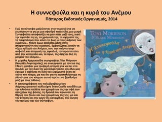 Η συννεφούλα και η κυρά του Ανέμου
Πάπυρος Εκδοτικός Οργανισμός, 2014
• Ενώ τα σύννεφα μαζεύονται στον ουρανό για να
χτυπήσουν τη γη με μια σφοδρή καταιγίδα, μια μικρή
Συννεφούλα αποφασίζει να μην πάει μαζί τους, γιατί
την αγαπάει τη γη, τα χρώματά της, τα σχήματά της,
το παιχνίδισμα που κάνει το φως με τους αφρούς των
κυμάτων… Μόνη όμως φοβάται μέσα στην
απεραντοσύνη του ουρανού. Εμφανίζεται λοιπόν τη
νύχτα η Κυρά του Ανέμου, που την παίρνει στην
ασφαλή και στοργική της αγκαλιά, την προστατεύει
από την καταιγίδα και, το πρωί, της δείχνει όλη τη
μαγεία του κόσμου…
• Η μεγάλη Αμερικανίδα συγγραφέας Τόνι Μόρισον
(Νομπέλ Λογοτεχνίας), σε συνεργασία με τον γιο της
Σλέιντ, γράφει μια τρυφερή ιστορία για να πει στα
παιδιά, με τον δικό της μοναδικό τρόπο, ότι όλοι μας
έχουμε ο καθένας τη δική του ξεχωριστή θέση σε
τούτο τον κόσμο, μα και ότι για να ανακαλύψουμε τη
γλυκύτητα του κόσμου αυτού πρέπει να βρεθούμε
μαζί με τους άλλους.
• Η εικονογράφηση του πολυβραβευμένου
Αφροαμερικανού καλλιτέχνη Sean Qualls αποδίδει με
την πλούσια παλέτα των χρωμάτων της την υφή των
στοιχείων της φύσης, τη δροσιά του πρωινού, τη
θέρμη του ήλιου και των χρωμάτων της γης, μα και
την ένταση και την οργή της καταιγίδας, την κίνηση
του ανέμου και των σύννεφων.
 