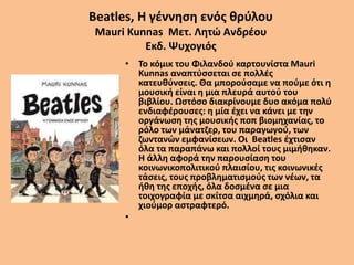 Beatles, Η γέννηση ενός θρύλου
Mauri Kunnas Μετ. Λητώ Ανδρέου
Εκδ. Ψυχογιός
• Το κόμικ του Φιλανδού καρτουνίστα Mauri
Kunnas αναπτύσσεται σε πολλές
κατευθύνσεις. Θα μπορούσαμε να πούμε ότι η
μουσική είναι η μια πλευρά αυτού του
βιβλίου. Ωστόσο διακρίνουμε δυο ακόμα πολύ
ενδιαφέρουσες: η μία έχει να κάνει με την
οργάνωση της μουσικής ποπ βιομηχανίας, το
ρόλο των μάνατζερ, του παραγωγού, των
ζωντανών εμφανίσεων. Οι Beatles έχτισαν
όλα τα παραπάνω και πολλοί τους μιμήθηκαν.
Η άλλη αφορά την παρουσίαση του
κοινωνικοπολιτικού πλαισίου, τις κοινωνικές
τάσεις, τους προβληματισμούς των νέων, τα
ήθη της εποχής, όλα δοσμένα σε μια
τοιχογραφία με σκίτσα αιχμηρά, σχόλια και
χιούμορ αστραφτερό.
•
 