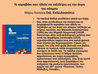 Το καραβάκι που ήθελε να ταξιδέψει ως την άκρη
του κόσμου
Μάρω Κατσίκα Εκδ. Καλειδοσκόπιο
• Τα παιδικά βιβλία ανεβάζουν ψηλά τον πήχη;
• Ναι, όταν συνδυάζουν την ποίηση και τη
ζωγραφική!Το καραβάκι που ήθελε να
ταξιδέψει ως την άκρη του κόσμου ταξίδεψε με
στίχους ποιητών, του Μανώλη Αναγνωστάκη
(1945) και του Μιχαήλ Λέρμοντοβ (18320,
δανείστηκε ιδέες από φιλολογικές μελέτες σαν
αυτή της Βαρβάρας Στεπάνοβα (1919),
περιπλανήθηκε παρέα τους στα παλιά χρόνια
όταν έζησαν και δημιούργησαν. Γύρισε τον
κόσμο, τον είδε από ψηλά βούτηξε στα βαθιά,
έφτασε σε λιμάνια, αλλά ανικανοποίητο
συνέχισε το ταξίδι του. Τα ταξίδια γνωριμίας
δεν τελειώνουν ποτέ! Η Μάρω Κατσίκα,
αρχιτέκτονας και τώρα συγγραφέας,
εμπνεύστηκε από καλλιτέχνες που ήταν κοντά
στην αρχιτεκτονική, τους ζωγράφους του
κινήματος της ρωσικής πρωτοπορίας των
αρχών του 20ου αιώνα- Ρότσενκο, Τάτλιν,
Μάλεβιτς, Ποπόβα…
 