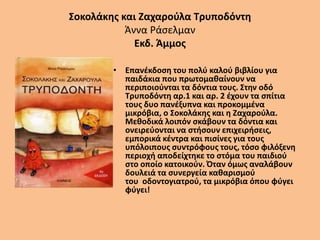 Σοκολάκης και Ζαχαρούλα Τρυποδόντη
Άννα Ράσελμαν
Εκδ. Άμμος
• Επανέκδοση του πολύ καλού βιβλίου για
παιδάκια που πρωτομαθαίνουν να
περιποιούνται τα δόντια τους. Στην οδό
Τρυποδόντη αρ.1 και αρ. 2 έχουν τα σπίτια
τους δυο πανέξυπνα και προκομμένα
μικρόβια, ο Σοκολάκης και η Ζαχαρούλα.
Μεθοδικά λοιπόν σκάβουν τα δόντια και
ονειρεύονται να στήσουν επιχειρήσεις,
εμπορικά κέντρα και πισίνες για τους
υπόλοιπους συντρόφους τους, τόσο φιλόξενη
περιοχή αποδείχτηκε το στόμα του παιδιού
στο οποίο κατοικούν. Όταν όμως αναλάβουν
δουλειά τα συνεργεία καθαρισμού
του οδοντογιατρού, τα μικρόβια όπου φύγει
φύγει!
 