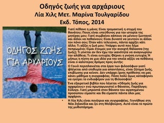 Οδηγός ζωής για αρχάριους
Λία Χιλς Μετ. Μαρίνα Τουλγαρίδου
Εκδ. Τόπος, 2014
• Γιατί πέθανε η μάνα; Είναι τρομακτική η στιγμή του
θανάτου; Ποιος είναι υπεύθυνος για την ιστορία της
μητέρας μου; Γιατί συμβαίνει κάποιοι να μένουν ζωντανοί
και άλλοι να πεθαίνουν; Είναι δυνατό να γευτούν οι άλλοι
τον πόνο σου; Όταν κάτι τελειώνει, πάντα αρχίζει κάτι
άλλο; Τι αξίζει η ζωή μου; Υπάρχει αυτό που λέμε
πεπρωμένο; Είμαι έτοιμος για την ανοιχτή θάλασσα (της
ζωής); Τι γίνεται αν δεν έχω την ικανότητα να αναγνωρίσω
την αλήθεια; Τι είναι ευτυχία; Φέρνει η γνώση ευτυχία; Ή
μήπως η πίστη σε μια ιδέα για την οποία αξίζει να πεθάνεις
είναι ο καλύτερος δρόμος προς αυτήν;
• Ο Γουιλ περιπλανιέται στα έργα των φιλοσόφων γιατί
φλέγεται από επιθυμία για απαντήσεις, είναι ζήτημα ζωής,
επιβίωσης για κείνον. Δεν υπάρχει ίχνος πρόθεσης να μας
κάνει μάθημα η συγγραφέας. Πόσο πολύ όμως καταφέρνει
να εγείρει το ενδιαφέρον για τη Φιλοσοφία!
• Ένα εξαιρετικό βιβλίο που λέγεται «Οδηγός ζωής για
αρχαρίους» ενώ πρωταγωνιστεί ο θάνατος. Παράλογο;
Εύλογο. Γιατί μπροστά στον θάνατο του αγαπημένου
προσώπου είμαστε και θα είμαστε πάντα όλοι μας
αρχάριοι.
• Η Λία Χιλς είναι ποιήτρια και συγγραφέας. Γεννήθηκε στη
Νέα Ζηλανδία και ζει στη Μελβούρνη. Αυτό είναι το πρώτο
της μυθιστόρημα.
 