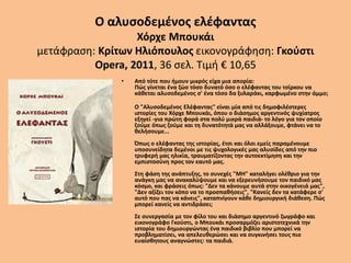 Ο αλυσοδεμένος ελέφαντας
Χόρχε Μπουκάι
μετάφραση: Κρίτων Ηλιόπουλος εικονογράφηση: Γκούστι
Opera, 2011, 36 σελ. Τιμή € 10,65
• Από τότε που ήμουν μικρός είχα μια απορία:
Πώς γίνεται ένα ζώο τόσο δυνατό όσο ο ελέφαντας του τσίρκου να
κάθεται αλυσοδεμένος σ' ένα τόσο δα ξυλαράκι, καρφωμένο στην άμμο;
Ο "Αλυσοδεμένος Ελέφαντας" είναι μία από τις δημοφιλέστερες
ιστορίες του Χόρχε Μπουκάι, όπου ο διάσημος αργεντινός ψυχίατρος
εξηγεί -για πρώτη φορά στα πολύ μικρά παιδιά- το λόγο για τον οποίο
ζούμε όπως ζούμε και τη δυνατότητά μας να αλλάξουμε, φτάνει να το
θελήσουμε...
Όπως ο ελέφαντας της ιστορίας, έτσι και όλοι εμείς παραμένουμε
υποσυνείδητα δεμένοι με τις ψυχολογικές μας αλυσίδες από την πιο
τρυφερή μας ηλικία, τραυματίζοντας την αυτοεκτίμηση και την
εμπιστοσύνη προς τον εαυτό μας.
Στη φάση της ανάπτυξης, το συνεχές "ΜΗ" καταλήγει ολέθριο για την
ανάγκη μας να ανακαλύψουμε και να εξερευνήσουμε τον παιδικό μας
κόσμο, και φράσεις όπως: "Δεν τα κάνουμε αυτά στην οικογένειά μας",
"Δεν αξίζει τον κόπο να το προσπαθήσεις", "Κανείς δεν τα κατάφερε σ'
αυτό που πας να κάνεις", καταπνίγουν κάθε δημιουργική διάθεση. Πώς
μπορεί κανείς να αντιδράσει;
Σε συνεργασία με τον φίλο του και διάσημο αργεντινό ζωγράφο και
εικονογράφο Γκούστι, ο Μπουκάι προσαρμόζει αριστοτεχνικά την
ιστορία του δημιουργώντας ένα παιδικό βιβλίο που μπορεί να
προβληματίσει, να απελευθερώσει και να συγκινήσει τους πιο
ευαίσθητους αναγνώστες: τα παιδιά.
 