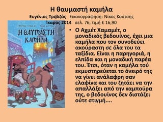 Η θαυμαστή καμήλα
Ευγένιος Τριβιζάς Εικονογράφηση: Νίκος Κούτσης
Ίκαρος 2014 σελ. 76, τιμή € 16,90
• Ο Αχμέτ Χαμαμέτ, ο
μοναδικός βεδουίνος, έχει μια
καμήλα που τον συνοδεύει
ακούραστη σε όλα του τα
ταξίδια. Είναι η παρηγοριά, η
ελπίδα και η μοναδική παρέα
του. Έτσι, όταν η καμήλα τού
εκμυστηρεύεται το όνειρό της
να γίνει ανάλαφρη σαν
ελαφίνα και του ζητάει να την
απαλλάξει από την καμπούρα
της, ο βεδουίνος δεν διστάζει
ούτε στιγμή....
 