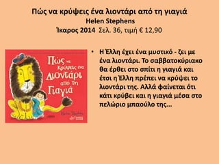 Πώς να κρύψεις ένα λιοντάρι από τη γιαγιά
Helen Stephens
Ίκαρος 2014 Σελ. 36, τιμή € 12,90
• Η Έλλη έχει ένα μυστικό - ζει με
ένα λιοντάρι. Το σαββατοκύριακο
θα έρθει στο σπίτι η γιαγιά και
έτσι η Έλλη πρέπει να κρύψει το
λιοντάρι της. Αλλά φαίνεται ότι
κάτι κρύβει και η γιαγιά μέσα στο
πελώριο μπαούλο της...
 