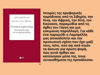 • Ιστορίες της προφορικής
παράδοσης από τη Σιβηρία, την
Κίνα, την Αφρική, την Αϊτή, τον
Καύκασο, παραμύθια από τις
όχθες του Γάγγη και μια
εσκιμώικη παραλλαγή. Για κάθε
ένα παραμύθι η Λαμπρέλλη
μας αποκαλύπτει και την
προσωπική σχέση που έχει μαζί
τους, πότε, πού και από ποιόν
τα άκουσε για πρώτη φορά,
πώς αυτά ήρθαν και
κατοίκησαν μέσα της, ποια
συναισθήματα της προκάλεσαν.
•
 