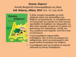 Άπαπα, Άλφονς!
Gunilla Bergström Εικονογράφηση της ίδιας
Εκδ. Μάρτης, Αθήνα, 2014 ΣΕΛ.: 25, Τιμή: €9,50
• Η άλλη ιστορία περιγράφει με πολύ
γλαφυρό τρόπο την προσπάθεια του
Άλφονς να προσελκύσει το ενδιαφέρον και
τη συμμετοχή του πατέρα του όταν εκείνος
προσπαθεί να διαβάσει την εφημερίδα του.
Μία πολύ όμορφη ιστορία για τη χρήση της
φαντασίας που παρασέρνει, τελικά, και
τους μεγάλους στο παιχνίδι. Αυτό δεν είναι
το ζητούμενο;
• Η εικονογράφηση παρουσιάζει
ενδιαφέρον, έχει τη δική της γραμμή και
καθαρότητα, ικανή να αναγνωριστεί από
μικρά παιδιά συνομήλικα του Άλφονς.
• Η μετάφραση από τα σουηδικά σε στρωτά
ελληνικά της Άννας Παπαφίγκου
 